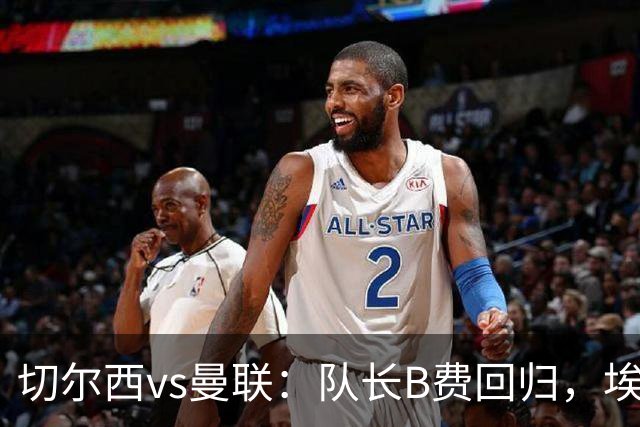 切尔西vs曼联：队长B费回归，埃斯特旺、帕莱斯特拉首发，蒂勒曼斯替补