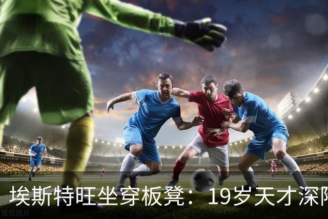 埃斯特旺坐穿板凳：19岁天才深陷切尔西危机