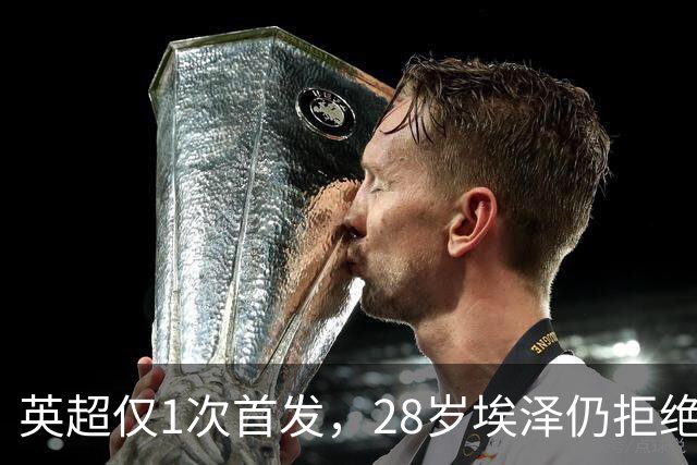 英超仅1次首发，28岁埃泽仍拒绝离队：要争位置