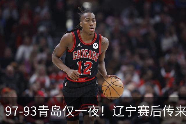 97-93青岛仅一夜！辽宁赛后传来主帅乌戈消息，赵继伟说的很实在